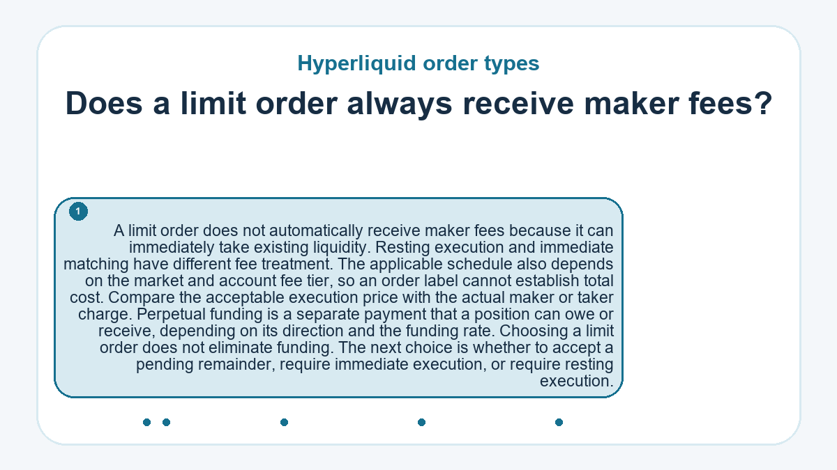 Does a limit order always receive maker fees?: A limit order does not automatically receive maker fees because it can immediately take existing liquidity. Resting execution and immediate matching have different fee treatment. The applicable schedule also depends on the market and account fee tier, so an order label cannot establish total cost. Compare the acceptable execution price with the actual maker or taker charge. Perpetual funding is a separate payment that a position can owe or receive, depending on its direction and the funding rate. Choosing a limit order does not eliminate funding. The next choice is whether to accept a pending remainder, require immediate execution, or require resting execution.